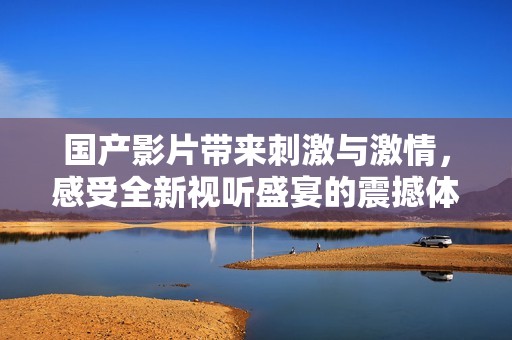 国产影片带来刺激与激情，感受全新视听盛宴的震撼体验