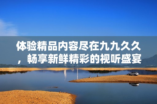 体验精品内容尽在九九久久，畅享新鲜精彩的视听盛宴与优质服务