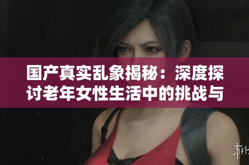 国产真实乱象揭秘：深度探讨老年女性生活中的挑战与困境