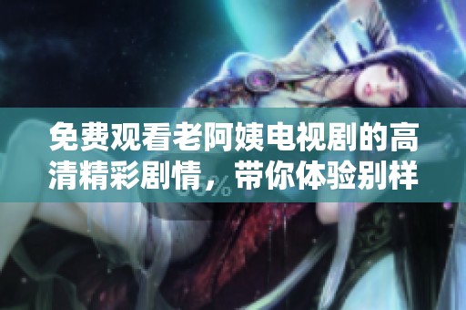 免费观看老阿姨电视剧的高清精彩剧情，带你体验别样的情感破局历程