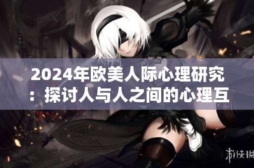 2024年欧美人际心理研究：探讨人与人之间的心理互动与情感连接