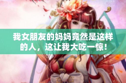 我女朋友的妈妈竟然是这样的人，这让我大吃一惊！