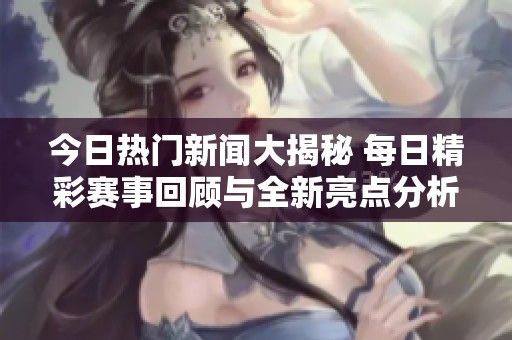 今日热门新闻大揭秘 每日精彩赛事回顾与全新亮点分析