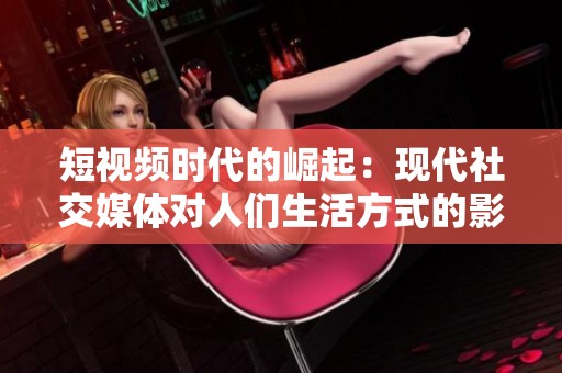 短视频时代的崛起：现代社交媒体对人们生活方式的影响与变革