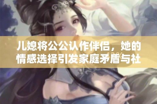 儿媳将公公认作伴侣，她的情感选择引发家庭矛盾与社会关注