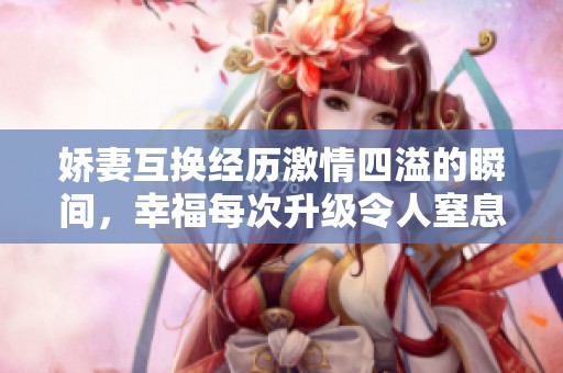 娇妻互换经历激情四溢的瞬间，幸福每次升级令人窒息的快乐体验