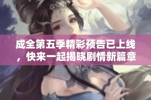 成全第五季精彩预告已上线，快来一起揭晓剧情新篇章吧！