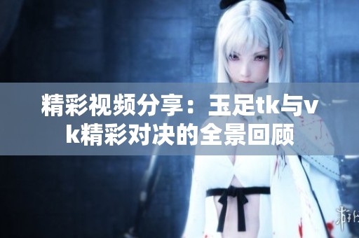 精彩视频分享：玉足tk与vk精彩对决的全景回顾