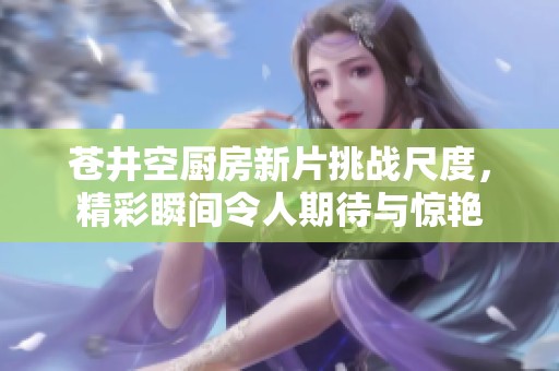 苍井空厨房新片挑战尺度，精彩瞬间令人期待与惊艳