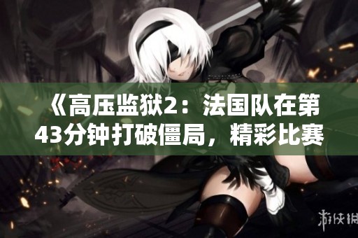 《高压监狱2：法国队在第43分钟打破僵局，精彩比赛引发热议》