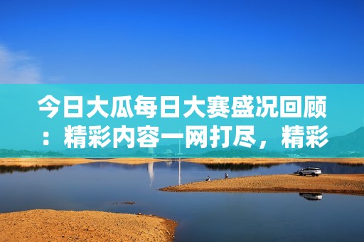 今日大瓜每日大赛盛况回顾：精彩内容一网打尽，精彩不容错过！