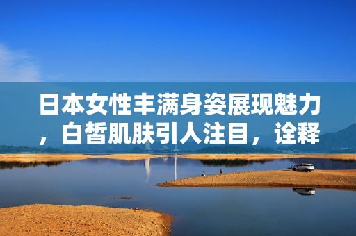 日本女性丰满身姿展现魅力，白皙肌肤引人注目，诠释独特的美感