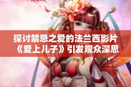探讨禁忌之爱的法兰西影片《爱上儿子》引发观众深思的情感之旅
