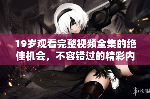 19岁观看完整视频全集的绝佳机会，不容错过的精彩内容总结
