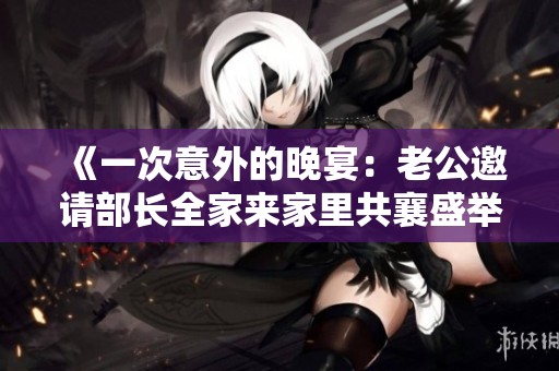 《一次意外的晚宴：老公邀请部长全家来家里共襄盛举》