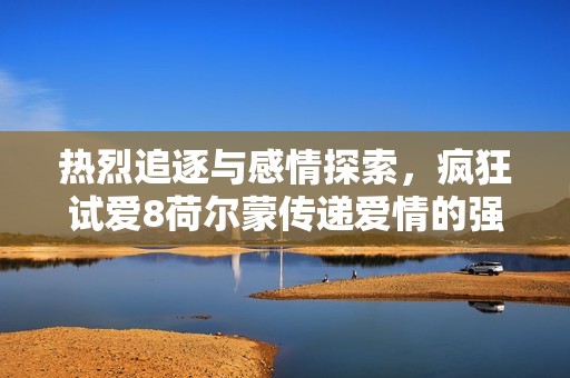 热烈追逐与感情探索，疯狂试爱8荷尔蒙传递爱情的强烈魅力
