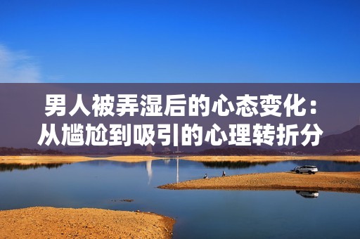 男人被弄湿后的心态变化：从尴尬到吸引的心理转折分析