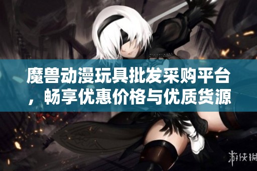 魔兽动漫玩具批发采购平台，畅享优惠价格与优质货源