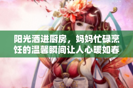 阳光洒进厨房，妈妈忙碌烹饪的温馨瞬间让人心暖如春