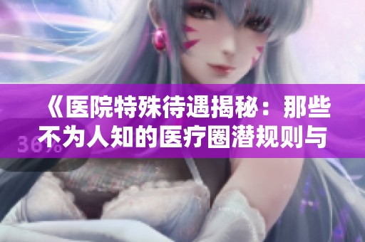 《医院特殊待遇揭秘：那些不为人知的医疗圈潜规则与故事》
