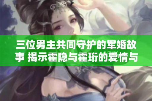 三位男主共同守护的军婚故事 揭示霍隐与霍珩的爱情与牺牲
