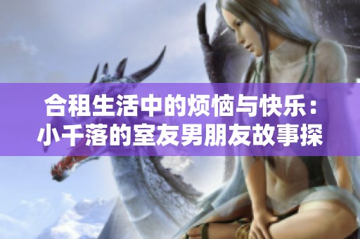 合租生活中的烦恼与快乐：小千落的室友男朋友故事探讨