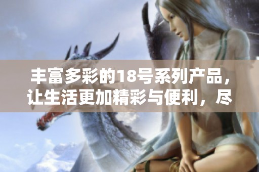 丰富多彩的18号系列产品，让生活更加精彩与便利，尽享品质与创新的结合
