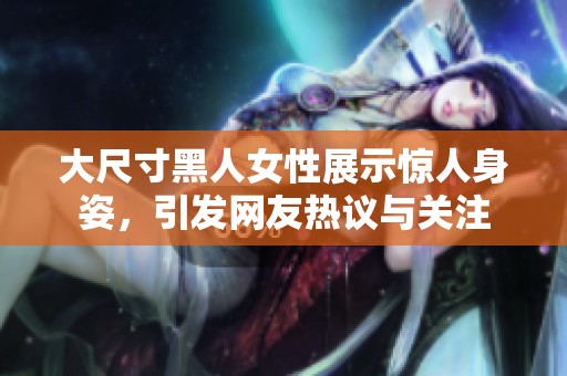 大尺寸黑人女性展示惊人身姿，引发网友热议与关注