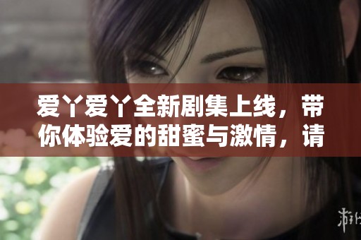 爱丫爱丫全新剧集上线，带你体验爱的甜蜜与激情，请勿错过高清盛宴！