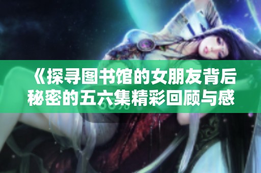 《探寻图书馆的女朋友背后秘密的五六集精彩回顾与感悟》