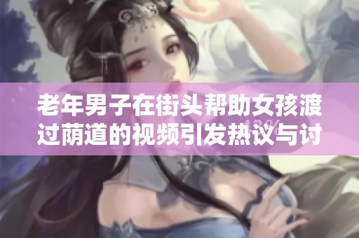 老年男子在街头帮助女孩渡过荫道的视频引发热议与讨论