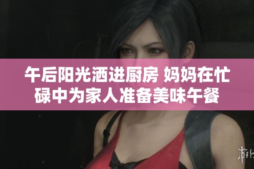 午后阳光洒进厨房 妈妈在忙碌中为家人准备美味午餐