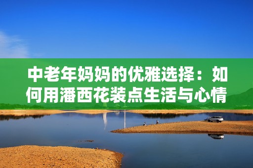 中老年妈妈的优雅选择：如何用潘西花装点生活与心情