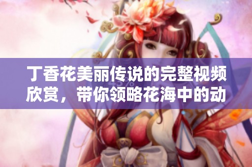丁香花美丽传说的完整视频欣赏，带你领略花海中的动人故事与情感