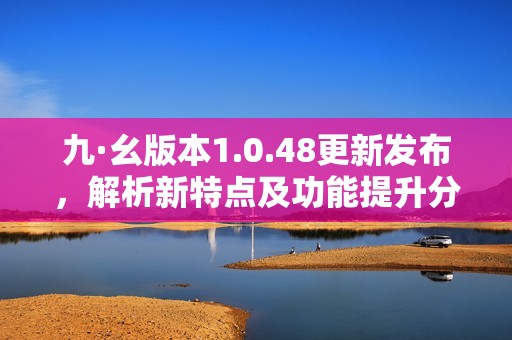 九·幺版本1.0.48更新发布，解析新特点及功能提升分享