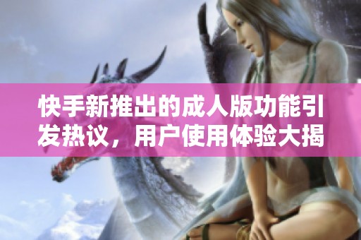快手新推出的成人版功能引发热议，用户使用体验大揭秘