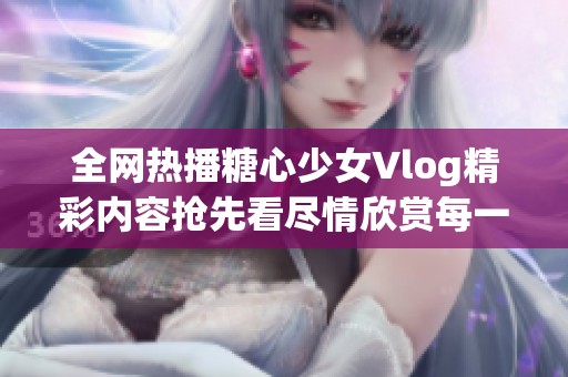 全网热播糖心少女Vlog精彩内容抢先看尽情欣赏每一刻