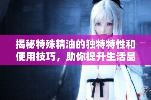 揭秘特殊精油的独特特性和使用技巧，助你提升生活品质