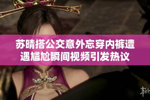 苏晴搭公交意外忘穿内裤遭遇尴尬瞬间视频引发热议