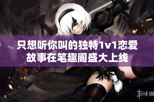 只想听你叫的独特1v1恋爱故事在笔趣阁盛大上线