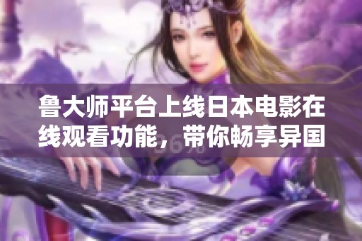 鲁大师平台上线日本电影在线观看功能，带你畅享异国文化魅力