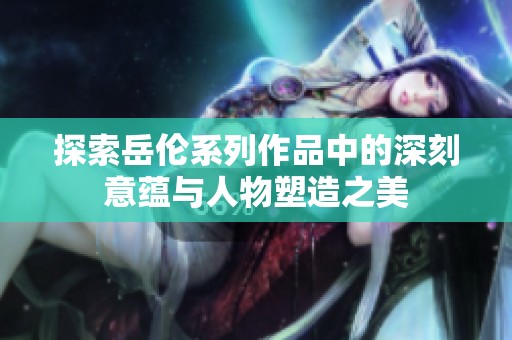 探索岳伦系列作品中的深刻意蕴与人物塑造之美