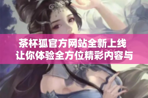 茶杯狐官方网站全新上线 让你体验全方位精彩内容与服务