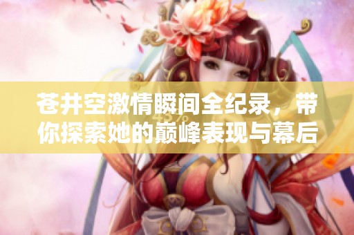 苍井空激情瞬间全纪录，带你探索她的巅峰表现与幕后故事