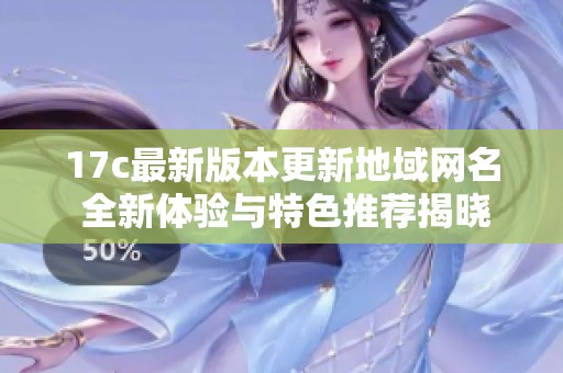 17c最新版本更新地域网名 全新体验与特色推荐揭晓