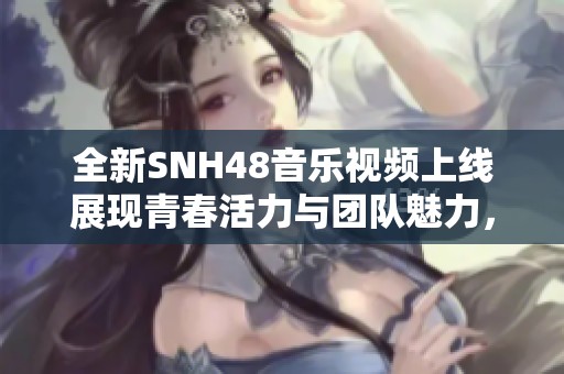 全新SNH48音乐视频上线展现青春活力与团队魅力，激发粉丝热情！