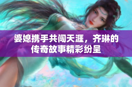 婆媳携手共闯天涯，齐琳的传奇故事精彩纷呈