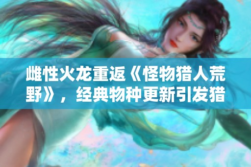 雌性火龙重返《怪物猎人荒野》，经典物种更新引发猎人热潮