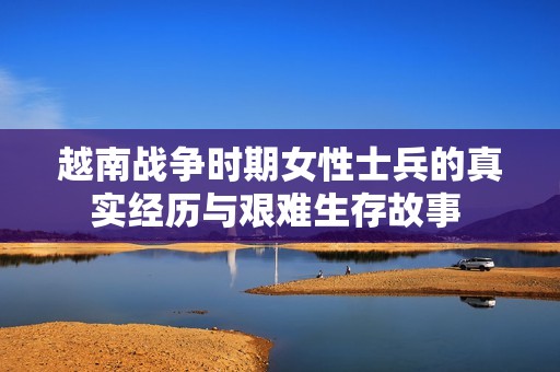 越南战争时期女性士兵的真实经历与艰难生存故事 