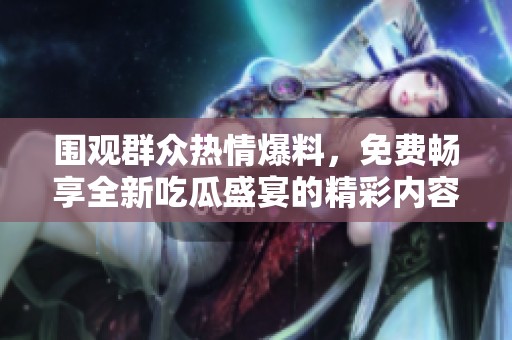 围观群众热情爆料，免费畅享全新吃瓜盛宴的精彩内容！